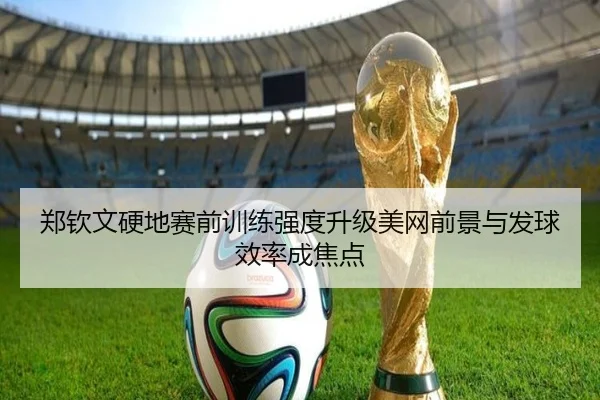郑钦文硬地赛前训练强度升级美网前景与发球效率成焦点